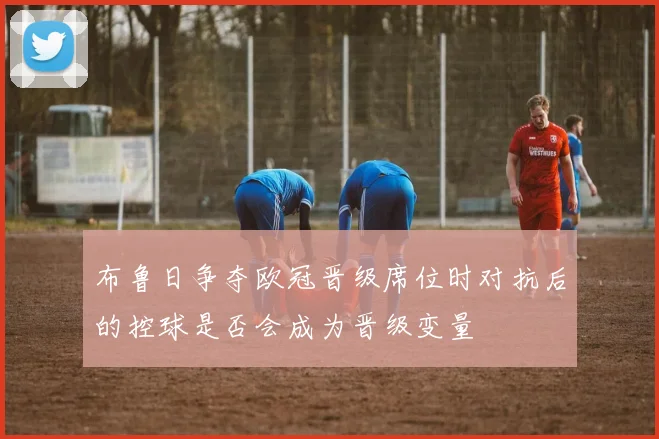 布鲁日争夺欧冠晋级席位时对抗后的控球是否会成为晋级变量