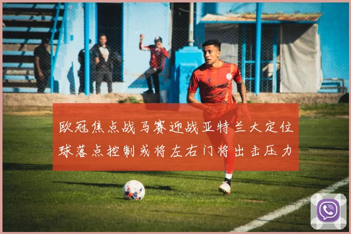 欧冠焦点战马赛迎战亚特兰大定位球落点控制或将左右门将出击压力
