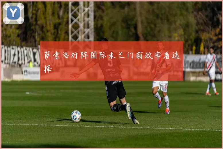 萨索洛对阵国际米兰门前效率看选择
