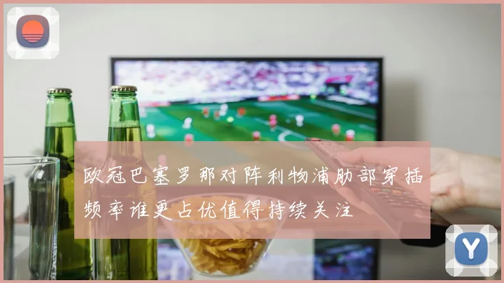 欧冠巴塞罗那对阵利物浦肋部穿插频率谁更占优值得持续关注