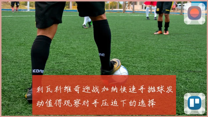利瓦科维奇迎战加纳快速手抛球发动值得观察对手压迫下的选择