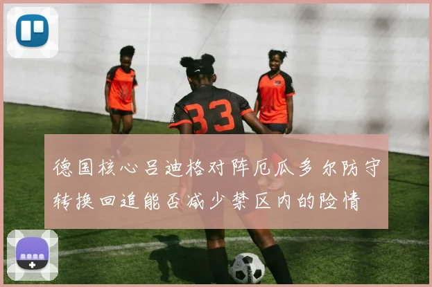 德国核心吕迪格对阵厄瓜多尔防守转换回追能否减少禁区内的险情