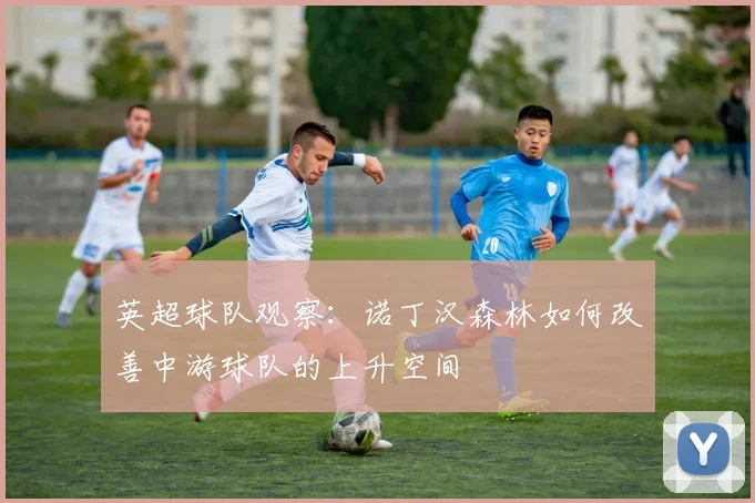 英超球队观察：诺丁汉森林如何改善中游球队的上升空间