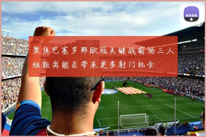 聚焦巴塞罗那欧冠关键战前场三人组距离能否带来更多射门机会