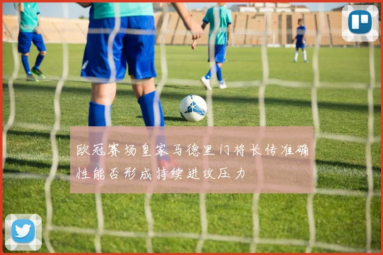 欧冠赛场皇家马德里门将长传准确性能否形成持续进攻压力