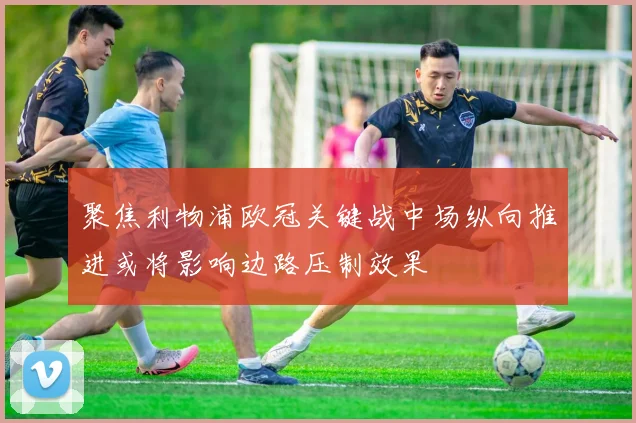 聚焦利物浦欧冠关键战中场纵向推进或将影响边路压制效果