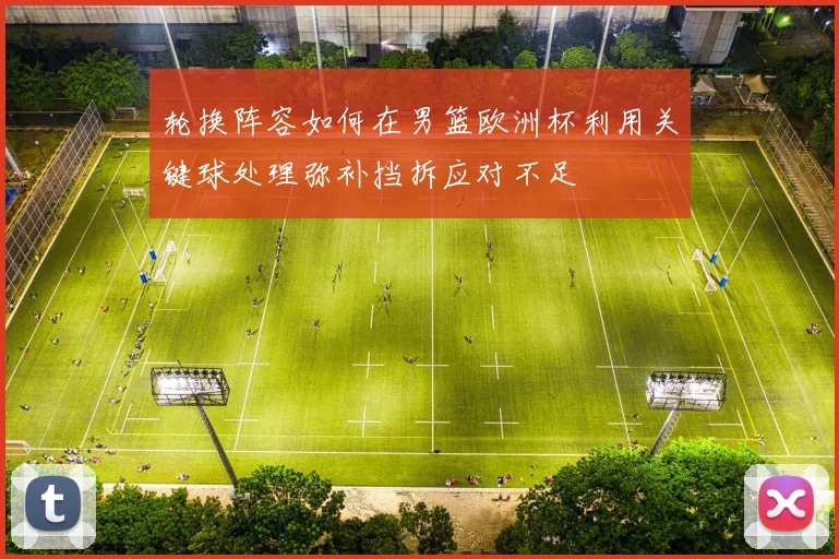 轮换阵容如何在男篮欧洲杯利用关键球处理弥补挡拆应对不足