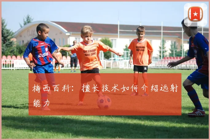 梅西百科：擅长技术如何介绍远射能力
